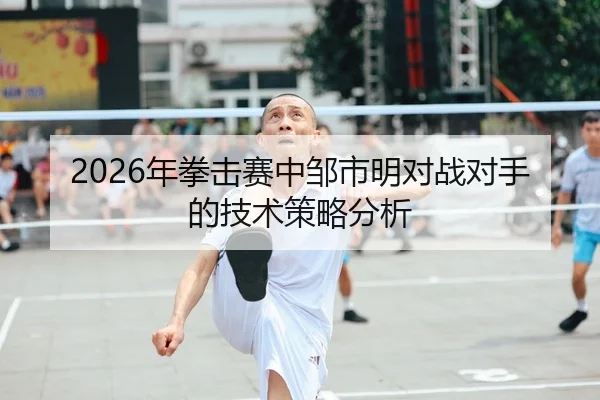 2026年拳击赛中邹市明对战对手的技术策略分析