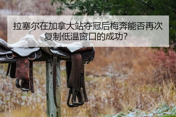 拉塞尔在加拿大站夺冠后梅奔能否再次复制低温窗口的成功？
