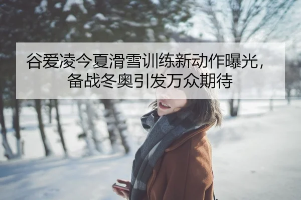 谷爱凌今夏滑雪训练新动作曝光，备战冬奥引发万众期待