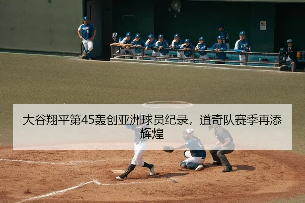 大谷翔平第45轰创亚洲球员纪录，道奇队赛季再添辉煌
