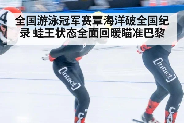 全国游泳冠军赛覃海洋破全国纪录 蛙王状态全面回暖瞄准巴黎