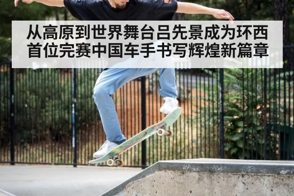 从高原到世界舞台吕先景成为环西首位完赛中国车手书写辉煌新篇章